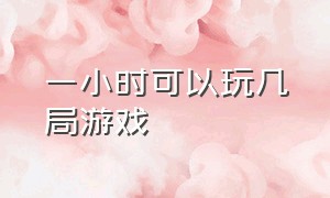 一小时可以玩几局游戏（一天玩几个小时游戏比较合理）