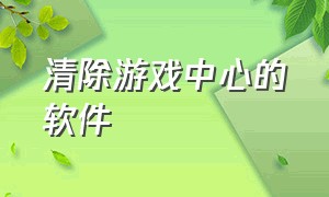 清除游戏中心的软件（怎么清除游戏中心）