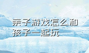 亲子游戏怎么和孩子一起玩