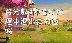 好分数app考试过程中退出会知道吗（好分数app切后台能被老师看见吗）