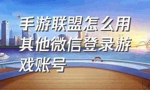 手游联盟怎么用其他微信登录游戏账号（联盟手游为什么不能换微信号登录）