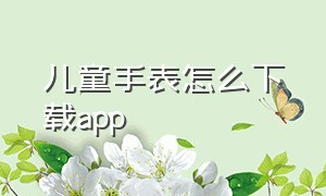 儿童手表怎么下载app（儿童手表怎么下载应用）