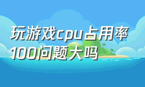 玩游戏cpu占用率100问题大吗