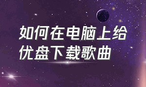 如何在电脑上给优盘下载歌曲