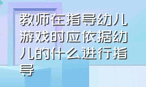 教师在指导幼儿游戏时应依据幼儿的什么进行指导（教师如何指导幼儿游戏简答）