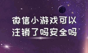 微信小游戏可以注销了吗安全吗（微信小游戏被禁了怎么解禁）