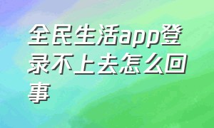 全民生活app登录不上去怎么回事（全民生活app官方下载）