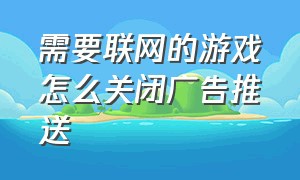 需要联网的游戏怎么关闭广告推送（需要联网的游戏怎么关闭广告推送呢）