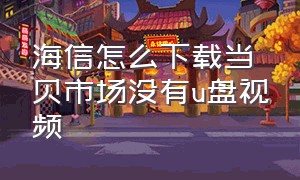 海信怎么下载当贝市场没有u盘视频（海信怎么不用u盘下载当贝市场）