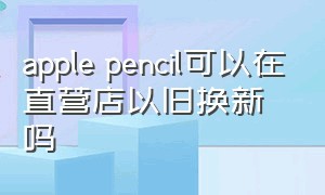 apple pencil可以在直营店以旧换新吗