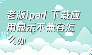 老版ipad 下载应用显示不兼容怎么办