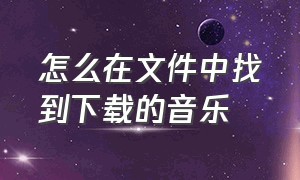 怎么在文件中找到下载的音乐（怎么在文件中找到下载的音乐呢）