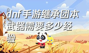 dnf手游继承团本武器需要多少经验（dnf手游多久能做出来团本毕业武器）