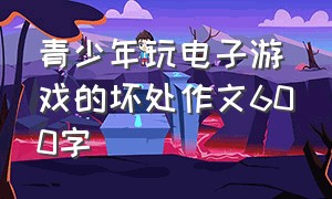 青少年玩电子游戏的坏处作文600字（青少年沉迷于游戏的利和弊作文）