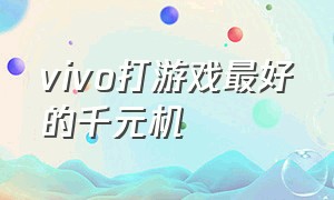 vivo打游戏最好的千元机（百元机打游戏最好用的手机vivo）