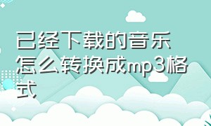 已经下载的音乐怎么转换成mp3格式