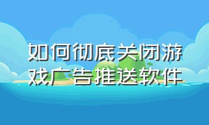 如何彻底关闭游戏广告推送软件（如何屏蔽手机游戏内的广告）