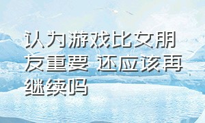 认为游戏比女朋友重要 还应该再继续吗