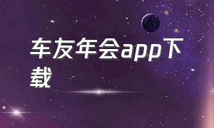 车友年会app下载（车友宇宙app下载安卓版）