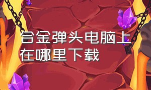 合金弹头电脑上在哪里下载