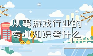 从事游戏行业的专业知识考什么（进入游戏公司需要学哪个专业）