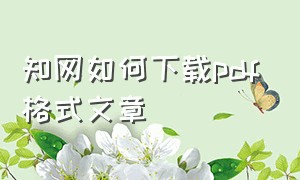 知网如何下载pdf格式文章（知网怎么下载pdf期刊怎么打开）