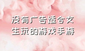 没有广告适合女生玩的游戏手游（没有广告适合女生玩的游戏手游）