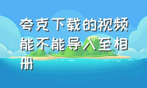 夸克下载的视频能不能导入至相册