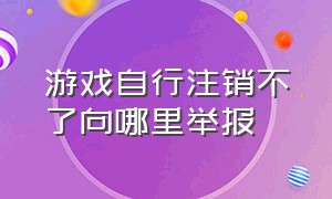 游戏自行注销不了向哪里举报