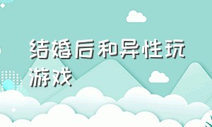 结婚后和异性玩游戏（结婚后和异性玩游戏好吗）