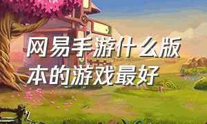 网易手游什么版本的游戏最好（网易手游推荐最新游戏列表）