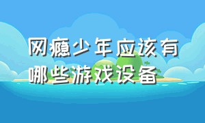 网瘾少年应该有哪些游戏设备（网瘾少年打游戏要准备什么东西）