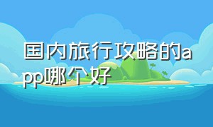 国内旅行攻略的app哪个好（国内旅行攻略的app哪个好一点）