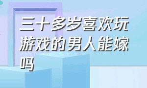 三十多岁喜欢玩游戏的男人能嫁吗