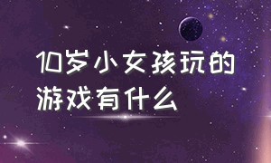 10岁小女孩玩的游戏有什么（10岁小孩喜欢玩的游戏有哪些）