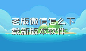 老版微信怎么下载新版本软件（微信怎么下载旧版本2024）