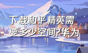 下载和平精英需要多少空间?华为