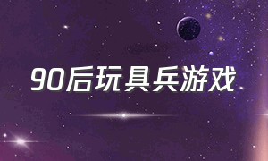 90后玩具兵游戏（90后玩什么游戏）