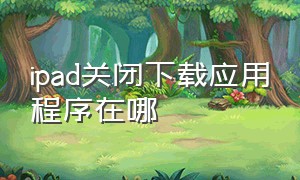 ipad关闭下载应用程序在哪（ipad怎么关掉下载功能）