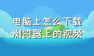 电脑上怎么下载浏览器上的视频（电脑上怎么下载视频）