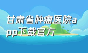 甘肃省肿瘤医院app下载官方