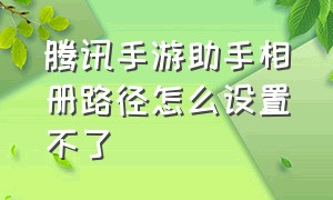 腾讯手游助手相册路径怎么设置不了（腾讯手游助手游戏截图放在哪里）