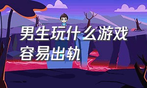 男生玩什么游戏容易出轨（跟异性玩什么游戏促进感情）