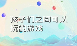 孩子们之间可以玩的游戏（孩子们之间可以玩的游戏叫什么）