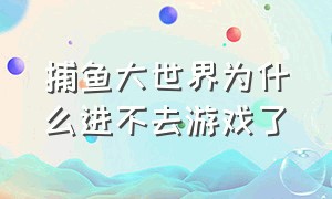 捕鱼大世界为什么进不去游戏了