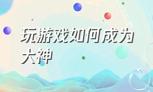 玩游戏如何成为大神（玩游戏如何成为大神赚钱）