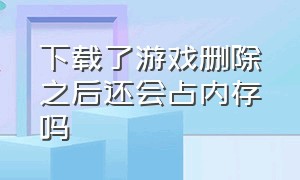 下载了游戏删除之后还会占内存吗