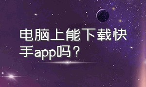 电脑上能下载快手app吗?