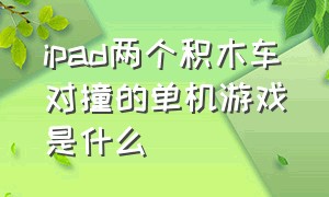 ipad两个积木车对撞的单机游戏是什么