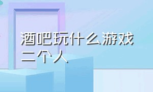 酒吧玩什么游戏二个人